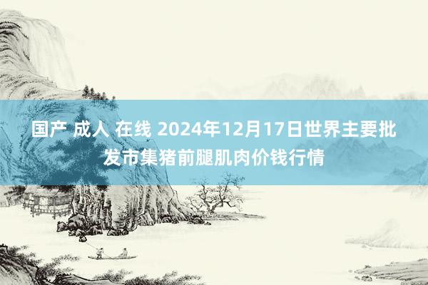 国产 成人 在线 2024年12月17日世界主要批发市集猪前腿肌肉价钱行情
