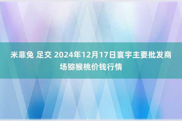 米菲兔 足交 2024年12月17日寰宇主要批发商场猕猴桃价钱行情