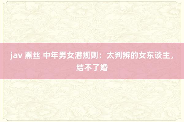 jav 黑丝 中年男女潜规则：太判辨的女东谈主，结不了婚