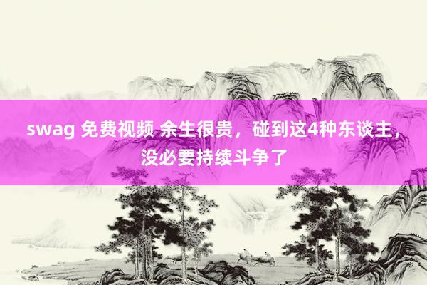swag 免费视频 余生很贵，碰到这4种东谈主，没必要持续斗争了