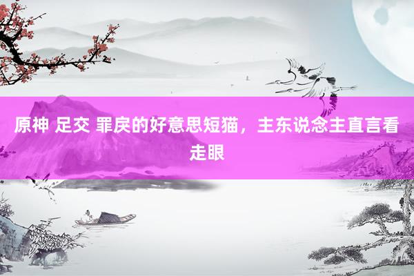 原神 足交 罪戾的好意思短猫，主东说念主直言看走眼