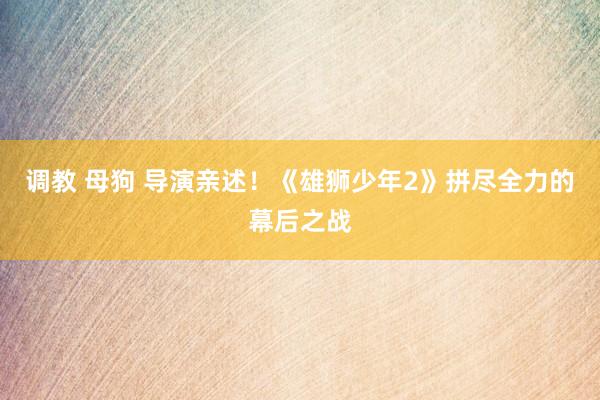 调教 母狗 导演亲述！《雄狮少年2》拼尽全力的幕后之战