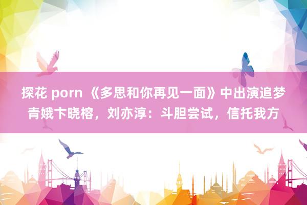 探花 porn 《多思和你再见一面》中出演追梦青娥卞晓榕，刘亦淳：斗胆尝试，信托我方