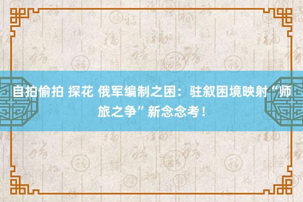 自拍偷拍 探花 俄军编制之困：驻叙困境映射“师旅之争”新念念考！