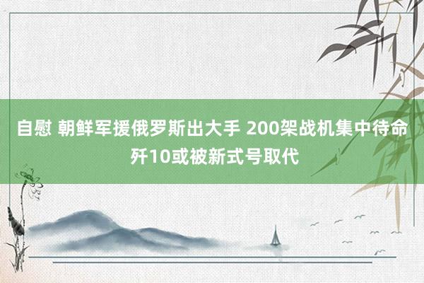 自慰 朝鲜军援俄罗斯出大手 200架战机集中待命 歼10或被新式号取代
