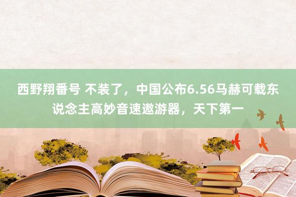 西野翔番号 不装了，中国公布6.56马赫可载东说念主高妙音速遨游器，天下第一