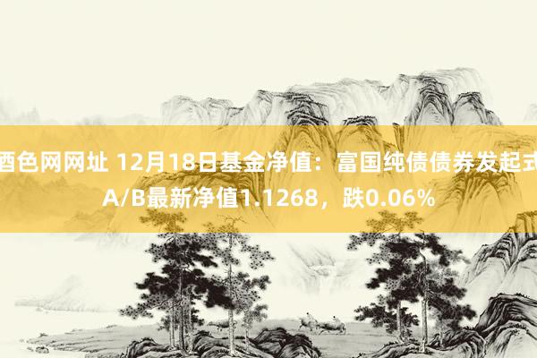 酒色网网址 12月18日基金净值：富国纯债债券发起式A/B最新净值1.1268，跌0.06%