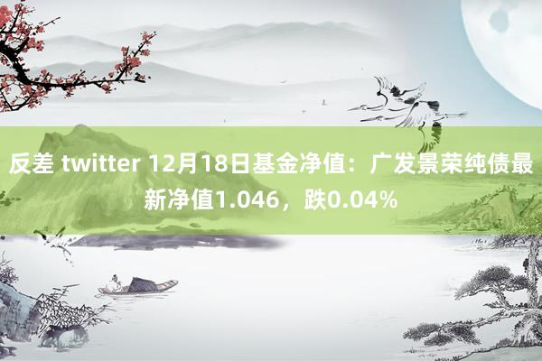 反差 twitter 12月18日基金净值：广发景荣纯债最新净值1.046，跌0.04%