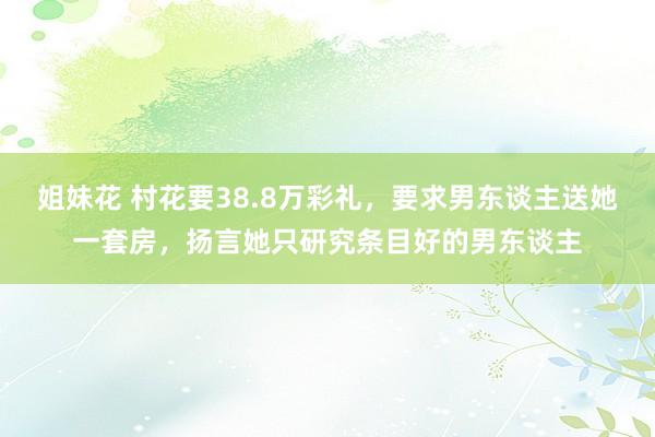 姐妹花 村花要38.8万彩礼，要求男东谈主送她一套房，扬言她只研究条目好的男东谈主
