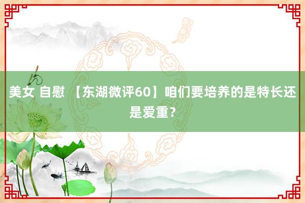 美女 自慰 【东湖微评60】咱们要培养的是特长还是爱重？