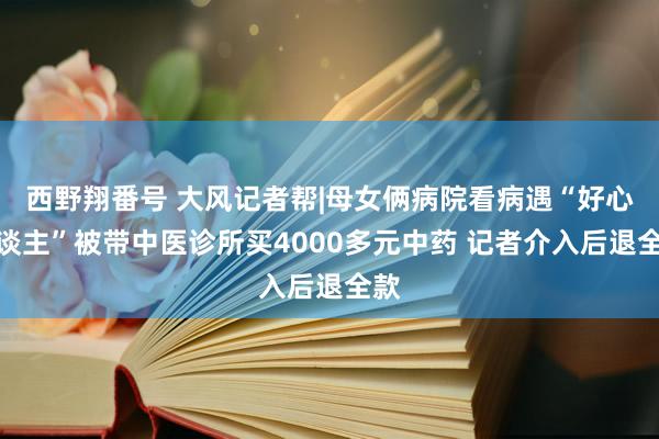 西野翔番号 大风记者帮|母女俩病院看病遇“好心东谈主”被带中医诊所买4000多元中药 记者介入后退全款