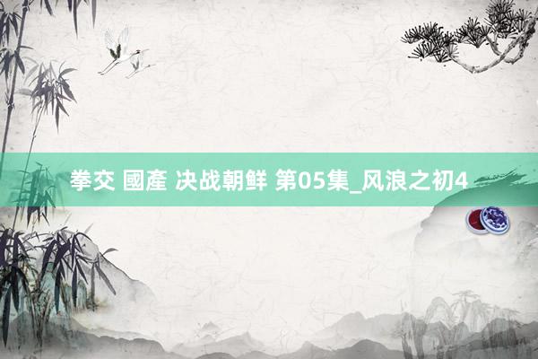 拳交 國產 决战朝鲜 第05集_风浪之初4