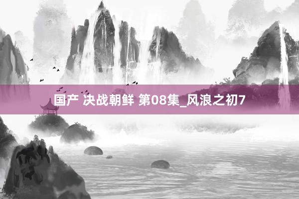 国产 决战朝鲜 第08集_风浪之初7