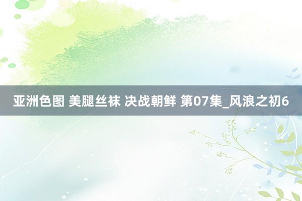 亚洲色图 美腿丝袜 决战朝鲜 第07集_风浪之初6