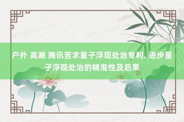 户外 高潮 腾讯苦求量子浮现处治专利， 进步量子浮现处治的精准性及后果