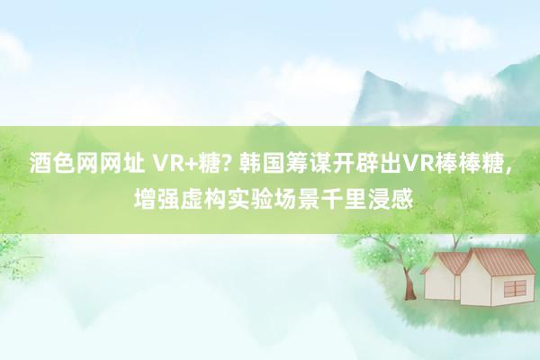 酒色网网址 VR+糖? 韩国筹谋开辟出VR棒棒糖， 增强虚构实验场景千里浸感