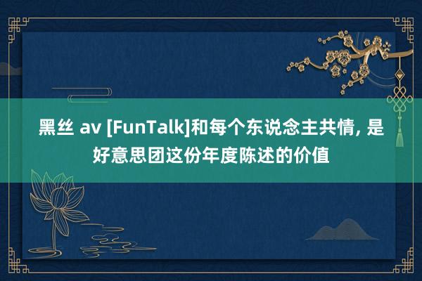 黑丝 av [FunTalk]和每个东说念主共情， 是好意思团这份年度陈述的价值