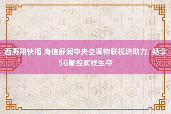 西野翔快播 海信舒润中央空调物联模块助力， 畅享5G智控欢娱生存