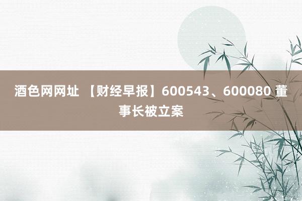 酒色网网址 【财经早报】600543、600080 董事长被立案