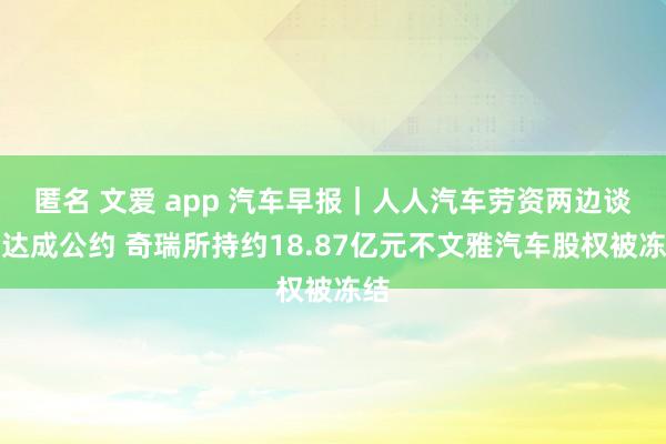 匿名 文爱 app 汽车早报｜人人汽车劳资两边谈判达成公约 奇瑞所持约18.87亿元不文雅汽车股权被冻结