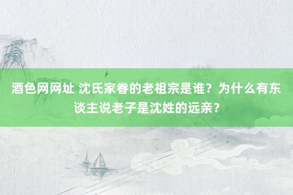 酒色网网址 沈氏家眷的老祖宗是谁？为什么有东谈主说老子是沈姓的远亲？