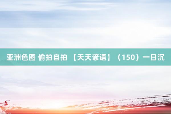 亚洲色图 偷拍自拍 【天天谚语】（150）一日沉