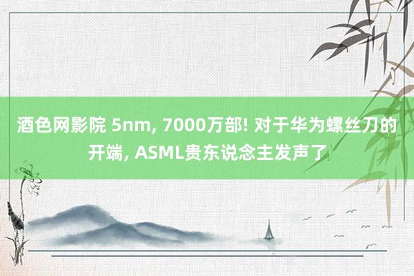 酒色网影院 5nm， 7000万部! 对于华为螺丝刀的开端， ASML贵东说念主发声了