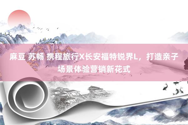 麻豆 苏畅 携程旅行X长安福特锐界L，打造亲子场景体验营销新花式