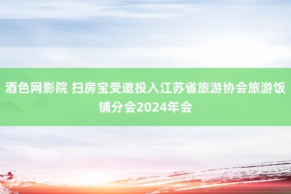 酒色网影院 扫房宝受邀投入江苏省旅游协会旅游饭铺分会2024年会