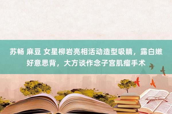 苏畅 麻豆 女星柳岩亮相活动造型吸睛，露白嫩好意思背，大方谈作念子宫肌瘤手术