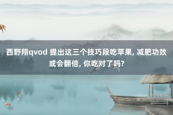 西野翔qvod 提出这三个技巧段吃苹果， 减肥功效或会翻倍， 你吃对了吗?