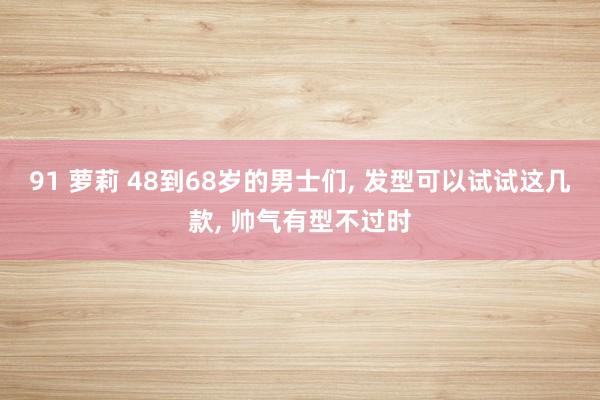 91 萝莉 48到68岁的男士们， 发型可以试试这几款， 帅气有型不过时