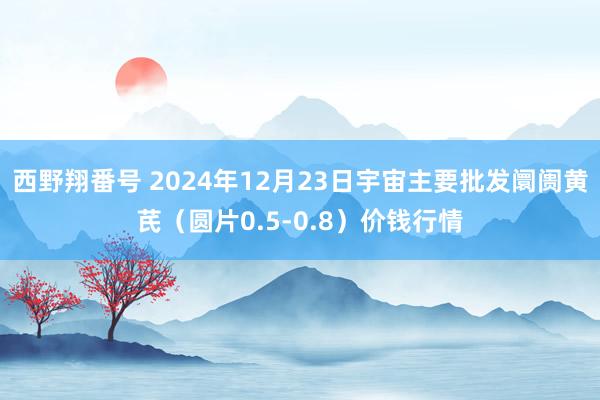 西野翔番号 2024年12月23日宇宙主要批发阛阓黄芪（圆片0.5-0.8）价钱行情