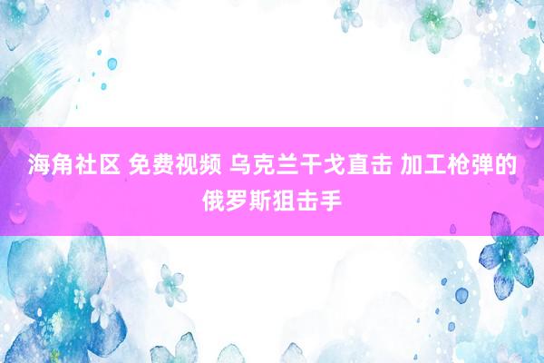 海角社区 免费视频 乌克兰干戈直击 加工枪弹的俄罗斯狙击手