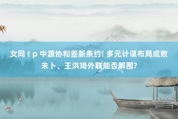 女同 t p 中源协和签新条约! 多元计谋布局成败未卜、王洪琦外联能否解围?