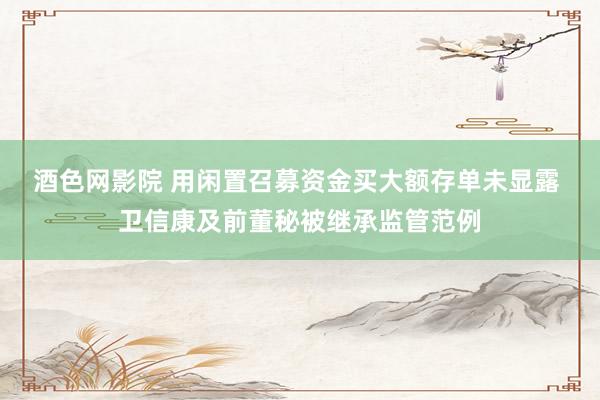 酒色网影院 用闲置召募资金买大额存单未显露 卫信康及前董秘被继承监管范例