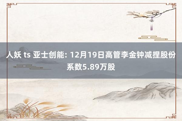 人妖 ts 亚士创能: 12月19日高管李金钟减捏股份系数5.89万股