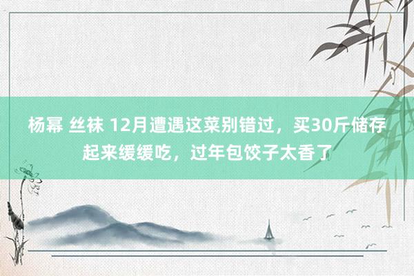 杨幂 丝袜 12月遭遇这菜别错过，买30斤储存起来缓缓吃，过年包饺子太香了