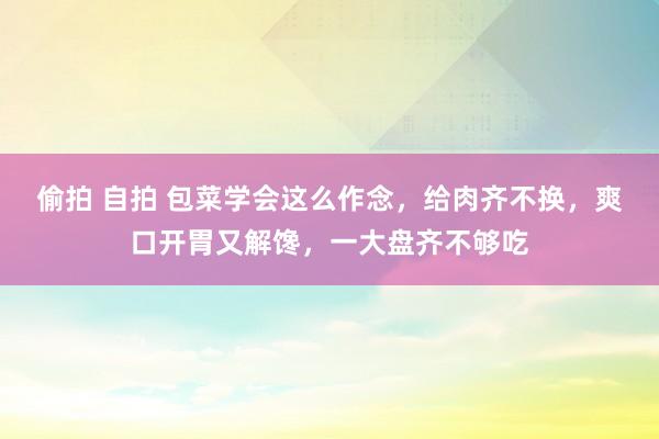 偷拍 自拍 包菜学会这么作念，给肉齐不换，爽口开胃又解馋，一大盘齐不够吃