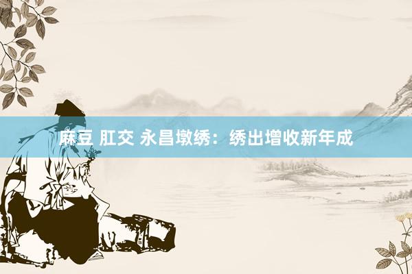 麻豆 肛交 永昌墩绣：绣出增收新年成