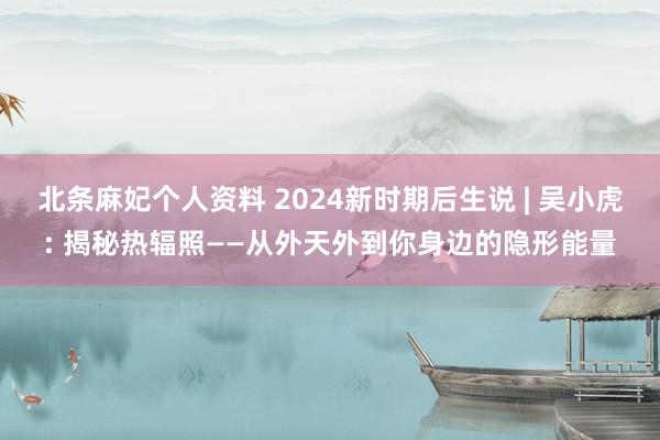 北条麻妃个人资料 2024新时期后生说 | 吴小虎: 揭秘热辐照——从外天外到你身边的隐形能量