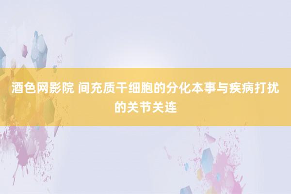 酒色网影院 间充质干细胞的分化本事与疾病打扰的关节关连