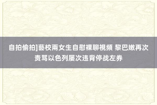 自拍偷拍]藝校兩女生自慰裸聊視頻 黎巴嫩再次责骂以色列屡次违背停战左券