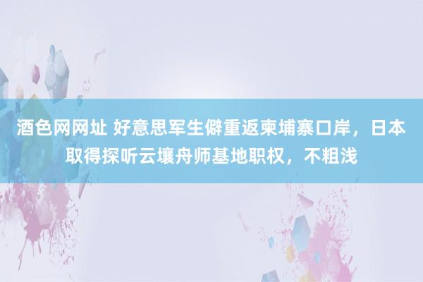 酒色网网址 好意思军生僻重返柬埔寨口岸，日本取得探听云壤舟师基地职权，不粗浅