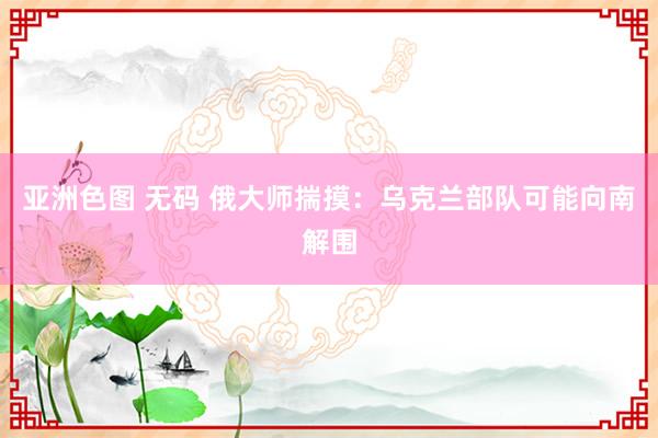 亚洲色图 无码 俄大师揣摸：乌克兰部队可能向南解围
