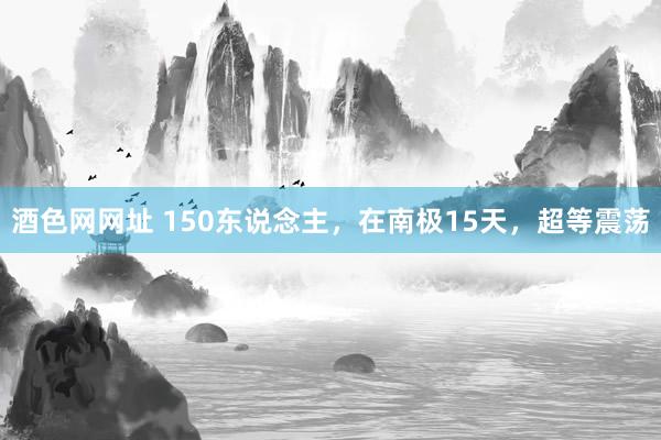 酒色网网址 150东说念主，在南极15天，超等震荡