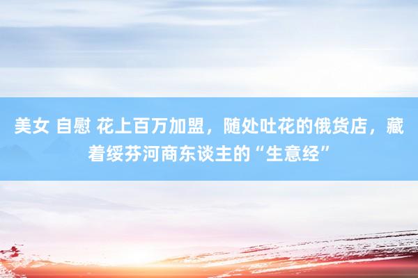 美女 自慰 花上百万加盟，随处吐花的俄货店，藏着绥芬河商东谈主的“生意经”