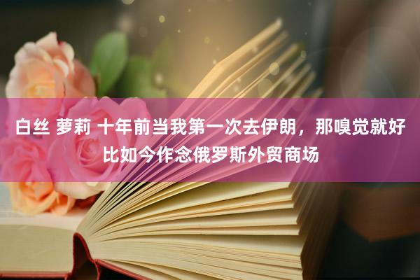 白丝 萝莉 十年前当我第一次去伊朗，那嗅觉就好比如今作念俄罗斯外贸商场