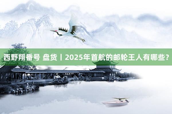 西野翔番号 盘货丨2025年首航的邮轮王人有哪些？