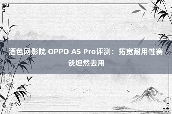 酒色网影院 OPPO A5 Pro评测：拓宽耐用性赛谈坦然去用